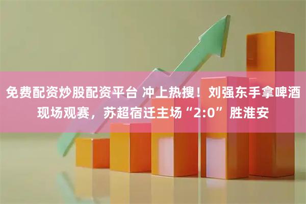 免费配资炒股配资平台 冲上热搜！刘强东手拿啤酒现场观赛，苏超宿迁主场“2:0” 胜淮安