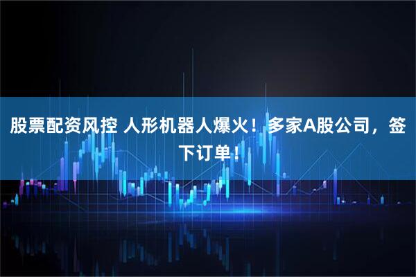 股票配资风控 人形机器人爆火！多家A股公司，签下订单！