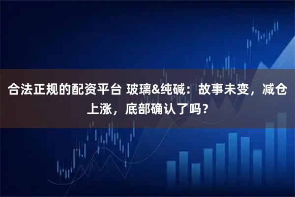 合法正规的配资平台 玻璃&纯碱：故事未变，减仓上涨，底部确认了吗？
