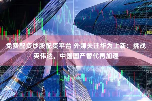 免费配资炒股配资平台 外媒关注华为上新：挑战英伟达，中国国产替代再加速
