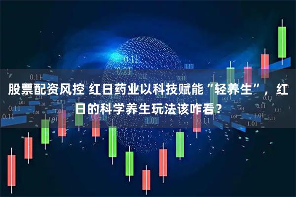 股票配资风控 红日药业以科技赋能“轻养生”，红日的科学养生玩法该咋看？