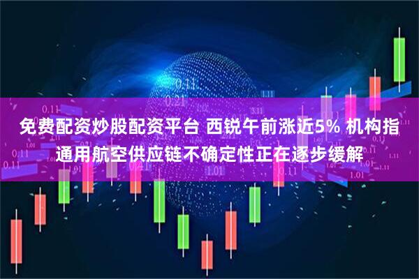 免费配资炒股配资平台 西锐午前涨近5% 机构指通用航空供应链不确定性正在逐步缓解