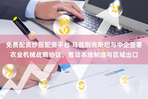 免费配资炒股配资平台 乌兹别克斯坦与中企签署农业机械战略协议，推动本地制造与区域出口