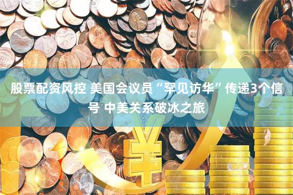 股票配资风控 美国会议员“罕见访华”传递3个信号 中美关系破冰之旅