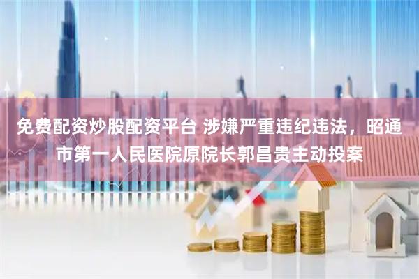 免费配资炒股配资平台 涉嫌严重违纪违法，昭通市第一人民医院原院长郭昌贵主动投案
