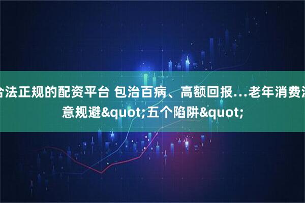 合法正规的配资平台 包治百病、高额回报…老年消费注意规避"五个陷阱"