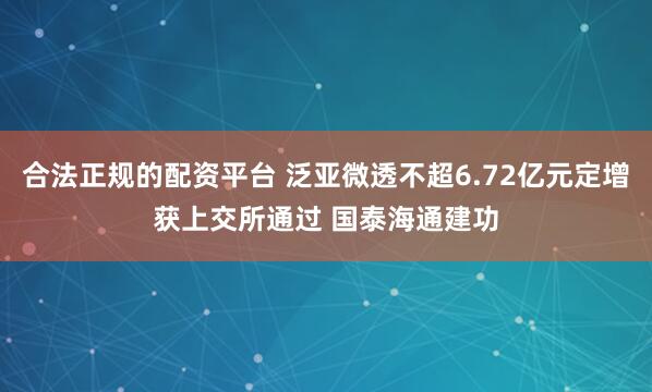 合法正规的配资平台 泛亚微透不超6.72亿元定增获上交所通过 国泰海通建功